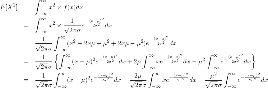  \begin{eqnarray*} \displaystyle E[X^2] &=& \int_{-\infty}^{\infty} x^2 \times f(x) dx \\ &=& \int_{-\infty}^{\infty} x^2 \times \frac{1}{\sqrt{2\pi}\sigma}e^{-\frac{(x-\mu)^{2}}{2\sigma^{2}}} dx \\ &=& \frac{1}{\sqrt{2\pi}\sigma} \int_{-\infty}^{\infty} (x^2 - 2x\mu + \mu^2 + 2x\mu -\mu^2) e^{-\frac{(x-\mu)^{2}}{2\sigma^{2}}} dx \\ &=& \frac{1}{\sqrt{2\pi}\sigma} \left\{\int_{-\infty}^{\infty} (x - \mu)^2 e^{-\frac{(x-\mu)^{2}}{2\sigma^{2}}} dx + 2\mu \int_{-\infty}^{\infty} x e^{-\frac{(x-\mu)^{2}}{2\sigma^{2}}} dx - \mu^2 \int_{-\infty}^{\infty} e^{-\frac{(x-\mu)^{2}}{2\sigma^{2}}} dx \right\} \\ &=& \frac{1}{\sqrt{2\pi}\sigma} \int_{-\infty}^{\infty} (x - \mu)^2 e^{-\frac{(x-\mu)^{2}}{2\sigma^{2}}} dx + \frac{2\mu}{\sqrt{2\pi}\sigma} \int_{-\infty}^{\infty} x e^{-\frac{(x-\mu)^{2}}{2\sigma^{2}}} dx - \frac{\mu^2}{\sqrt{2\pi}\sigma} \int_{-\infty}^{\infty} e^{-\frac{(x-\mu)^{2}}{2\sigma^{2}}} dx \\ \end{eqnarray*} 