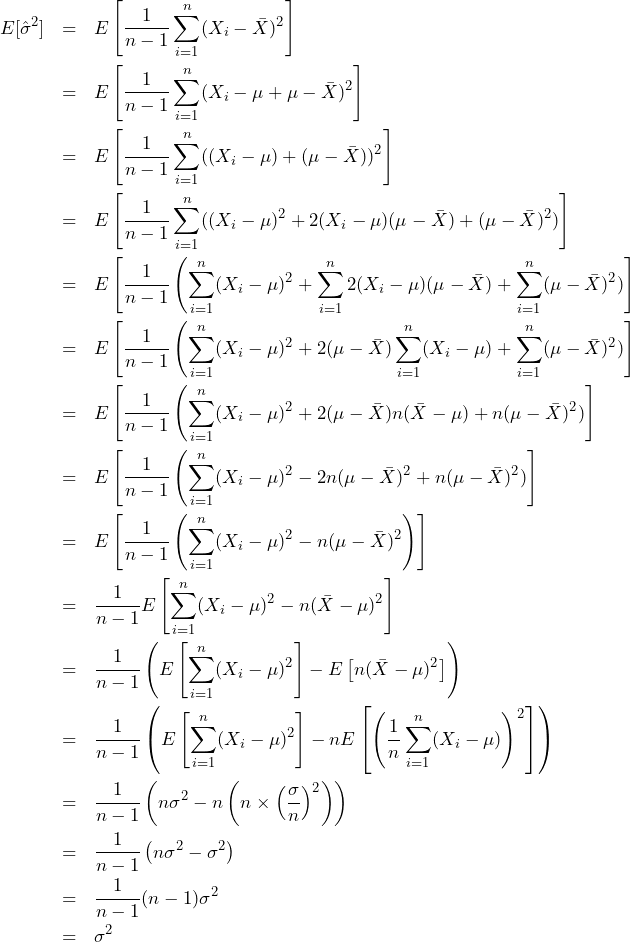  \begin{eqnarray*} \displaystyle E[\hat{\sigma}^2] &=& E\left[\frac{1}{n-1}\sum_{i=1}^{n} (X_i - \bar{X})^2 \right] \\ &=& E\left[\frac{1}{n-1}\sum_{i=1}^{n} (X_i - \mu + \mu - \bar{X})^2 \right] \\ &=& E\left[\frac{1}{n-1}\sum_{i=1}^{n} ((X_i - \mu) + (\mu - \bar{X}))^2 \right] \\ &=& E\left[\frac{1}{n-1}\sum_{i=1}^{n} ((X_i - \mu)^2 + 2(X_i - \mu)(\mu - \bar{X}) + (\mu - \bar{X})^2) \right] \\ &=& E\left[\frac{1}{n-1} \left(\sum_{i=1}^{n} (X_i - \mu)^2 + \sum_{i=1}^{n}2(X_i - \mu)(\mu - \bar{X}) + \sum_{i=1}^{n}(\mu - \bar{X})^2) \right] \\ &=& E\left[\frac{1}{n-1} \left(\sum_{i=1}^{n} (X_i - \mu)^2 + 2(\mu - \bar{X})\sum_{i=1}^{n}(X_i - \mu) + \sum_{i=1}^{n}(\mu - \bar{X})^2) \right] \\ &=& E\left[\frac{1}{n-1} \left(\sum_{i=1}^{n} (X_i - \mu)^2 + 2(\mu - \bar{X})n(\bar{X} - \mu) + n(\mu - \bar{X})^2) \right] \\ &=& E\left[\frac{1}{n-1} \left(\sum_{i=1}^{n} (X_i - \mu)^2 - 2n(\mu - \bar{X})^2 + n(\mu - \bar{X})^2) \right] \\ &=& E\left[\frac{1}{n-1} \left(\sum_{i=1}^{n} (X_i - \mu)^2 - n(\mu - \bar{X})^2 \right) \right] \\ &=& \frac{1}{n-1}E\left[\sum_{i=1}^{n} (X_i - \mu)^2 - n(\bar{X} - \mu)^2 \right] \\ &=& \frac{1}{n-1} \left(E\left[ \sum_{i=1}^{n} (X_i - \mu)^2 \right] - E\left[n(\bar{X} - \mu)^2 \right] \right) \\ &=& \frac{1}{n-1} \left(E\left[ \sum_{i=1}^{n} (X_i - \mu)^2 \right] - nE\left[ \left(　\frac{1}{n} \sum_{i=1}^{n} (X_i - \mu) \right)^2 \right] \right) \\ &=& \frac{1}{n-1} \left(　n\sigma^2 - n\left( n \times \left(\frac{\sigma}{n} \right)^2 \right) \right) \\ &=& \frac{1}{n-1} \left(　n\sigma^2 - \sigma^2 \right) \\ &=& \frac{1}{n-1} (n-1)\sigma^2 \\ &=& \sigma^2 \\ \end{eqnarray*} 