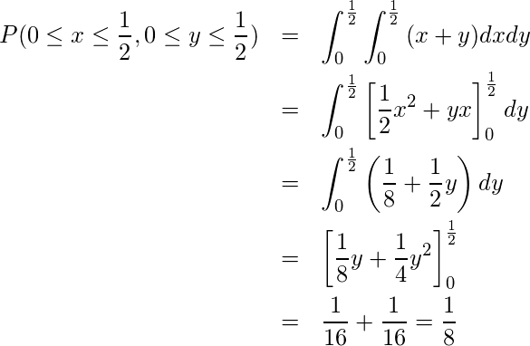  \begin{eqnarray*} \displaystyle　P(0 \leq x \leq \frac{1}{2}, 0 \leq y \leq \frac{1}{2}) &=&\int_0^\frac{1}{2} \int_0^\frac{1}{2} {(x+y)dxdy} \\ &=&\int_0^\frac{1}{2}{\left[\frac{1}{2}x^2+yx\right]_0^\frac{1}{2}dy}\\ &=&\int_0^\frac{1}{2}{\left(\frac{1}{8}+\frac{1}{2}y\right)dy}\\ &=&\left[\frac{1}{8}y+\frac{1}{4}y^2\right]_0^\frac{1}{2}\\ &=&\frac{1}{16}+\frac{1}{16}=\frac{1}{8} \end{eqnarray*} 