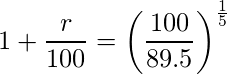  \displaystyle 1+ \frac{r}{100} = \left( \frac{100}{89.5} \right)^{\frac{1}{5}} 