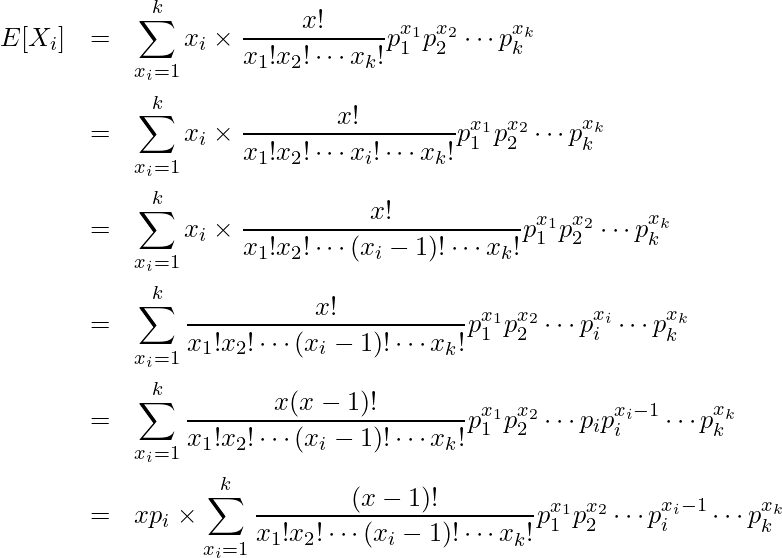  \begin{eqnarray*} \displaystyle E[X_i] &=& \sum^{k}_{x_i=1} x_i \times \frac{x!}{x_1!x_2! \cdots x_k!} p^{x_1}_1 p^{x_2}_2 \cdots p^{x_k}_k \\ &=& \sum^{k}_{x_i=1} x_i \times \frac{x!}{x_1!x_2! \cdots x_i! \cdots x_k!} p^{x_1}_1 p^{x_2}_2 \cdots p^{x_k}_k \\ &=& \sum^{k}_{x_i=1} x_i \times \frac{x!}{x_1!x_2! \cdots (x_i-1)! \cdots x_k!} p^{x_1}_1 p^{x_2}_2 \cdots p^{x_k}_k \\ &=& \sum^{k}_{x_i=1} \frac{x!}{x_1!x_2! \cdots (x_i-1)! \cdots x_k!} p^{x_1}_1 p^{x_2}_2 \cdots p^{x_i}_i \cdots p^{x_k}_k \\ &=& \sum^{k}_{x_i=1} \frac{x(x-1)!}{x_1!x_2! \cdots (x_i-1)! \cdots x_k!} p^{x_1}_1 p^{x_2}_2 \cdots p_ip^{x_i-1}_i \cdots p^{x_k}_k \\ &=& xp_i \times \sum^{k}_{x_i=1} \frac{(x-1)!}{x_1!x_2! \cdots (x_i-1)! \cdots x_k!} p^{x_1}_1 p^{x_2}_2 \cdots p^{x_i-1}_i \cdots p^{x_k}_k \\ \end{eqnarray*} 