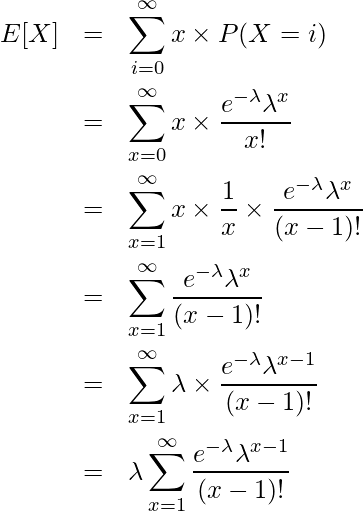  \begin{eqnarray*} \displaystyle E[X] &=& \sum^{\infty}_{i=0} x \times P(X=i) \\ &=& \sum_{x=0}^{\infty} x \times \frac{e^{-\lambda} \lambda^{x}}{x!} \\ &=& \sum_{x=1}^{\infty} x \times \frac{1}{x} \times \frac{e^{-\lambda} \lambda^{x}}{(x-1)!} \\ &=& \sum_{x=1}^{\infty} \frac{e^{-\lambda} \lambda^{x}}{(x-1)!} \\ &=& \sum_{x=1}^{\infty} \lambda \times \frac{e^{-\lambda} \lambda^{x-1}}{(x-1)!} \\ &=& \lambda \sum_{x=1}^{\infty} \frac{e^{-\lambda} \lambda^{x-1}}{(x-1)!} \\ \end{eqnarray*} 