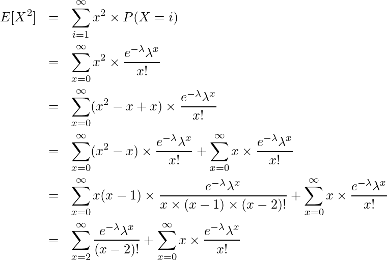  \begin{eqnarray*} \displaystyle E[X^2] &=& \sum^{\infty}_{i=1} x^2 \times P(X=i) \\ &=& \sum_{x=0}^{\infty} x^2 \times \frac{e^{-\lambda} \lambda^{x}}{x!} \\ &=& \sum_{x=0}^{\infty} (x^2-x+x) \times \frac{e^{-\lambda} \lambda^{x}}{x!} \\ &=& \sum_{x=0}^{\infty} (x^2-x) \times \frac{e^{-\lambda} \lambda^{x}}{x!} + \sum_{x=0}^{\infty} x \times \frac{e^{-\lambda} \lambda^{x}}{x!}\\ &=& \sum_{x=0}^{\infty} x(x-1) \times \frac{e^{-\lambda} \lambda^{x}}{x \times (x-1) \times (x-2)!} + \sum_{x=0}^{\infty} x \times \frac{e^{-\lambda} \lambda^{x}}{x!}\\ &=& \sum_{x=2}^{\infty} \frac{e^{-\lambda} \lambda^{x}}{(x-2)!} + \sum_{x=0}^{\infty} x \times \frac{e^{-\lambda} \lambda^{x}}{x!}\\ \end{eqnarray*} 
