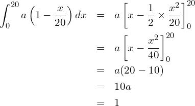 \begin{eqnarray*} \displaystyle \int_{0}^{20} a\left(1-\frac{x}{20} \right)dx &=& a \left[x-\frac{1}{2} \times \frac{x^2}{20}\right]^{20}_0 \\ &=& a \left[x-\frac{x^2}{40}\right]^{20}_0 \\ &=& a(20-10) \\ &=& 10a \\ &=& 1 \end{eqnarray*} 
