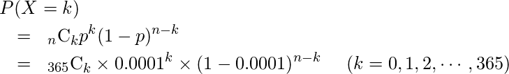  \begin{eqnarray*} \lefteqn{P(X=k)} \\ &=& {}_{n} \mathrm{C}_{k}  p^{k}  (1-p)^{n-k}\\ &=& {}_{365} \mathrm{C}_{k} \times 0.0001^{k} \times (1-0.0001)^{n-k} \hspace{5mm} (k=0,1,2,\cdots,365) \end{eqnarray*} 