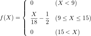  \begin{eqnarray*} f(X)=\left\{ \begin{array}{ll}  \vspace{3mm} \displaystyle 0 & \left( X < 9 \right) \\  \vspace{3mm} \displaystyle \frac{X}{18} - \frac{1}{2} & \left( 9 \leq X \leq 15 \right) \\ 0 & \left( 15 < X \right)\\ \end{array} \right. \end{eqnarray*} 