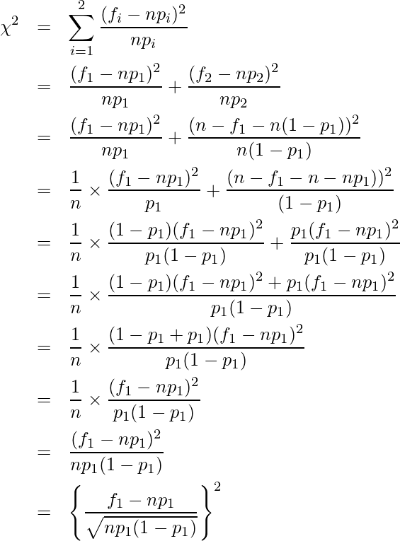  \begin{eqnarray*} \displaystyle \chi^2 &=& \sum^{2}_{i=1}{\frac{(f_i-np_i)^2}{np_i}} \\ &=& \frac{(f_1-np_1)^2}{np_1} + \frac{(f_2-np_2)^2}{np_2} \\ &=& \frac{(f_1-np_1)^2}{np_1} + \frac{(n-f_1-n(1-p_1))^2}{n(1-p_1)} \\ &=& \frac{1}{n} \times \frac{(f_1-np_1)^2}{p_1} + \frac{(n-f_1-n-np_1))^2}{(1-p_1)} \\ &=& \frac{1}{n} \times \frac{(1-p_1)(f_1-np_1)^2}{p_1(1-p_1)} + \frac{p_1(f_1-np_1)^2}{p_1(1-p_1)} \\ &=& \frac{1}{n} \times \frac{(1-p_1)(f_1-np_1)^2 + p_1(f_1-np_1)^2}{p_1(1-p_1)} \\ &=& \frac{1}{n} \times \frac{(1-p_1+p_1)(f_1-np_1)^2}{p_1(1-p_1)} \\ &=& \frac{1}{n} \times \frac{(f_1-np_1)^2}{p_1(1-p_1)} \\ &=& \frac{(f_1-np_1)^2}{np_1(1-p_1)} \\ &=& \left\{ \frac{f_1-np_1}{\sqrt{np_1(1-p_1)}} \right\}^2 \\ \end{eqnarray*} 