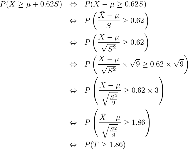  \begin{eqnarray*} \displaystyle P(\bar{X} \geq \mu + 0.62S) &\Leftrightarrow&　P(\bar{X}- \mu \geq 0.62S) \\ &\Leftrightarrow&　P\left(\frac{\bar{X}- \mu}{S} \geq 0.62\right) \\ &\Leftrightarrow&　P\left(\frac{\bar{X}- \mu}{\sqrt{S^2}} \geq 0.62\right) \\ &\Leftrightarrow&　P\left(\frac{\bar{X}- \mu}{\sqrt{S^2}} \times \sqrt{9} \geq 0.62 \times \sqrt{9}\right) \\ &\Leftrightarrow&　P\left(\frac{\bar{X}- \mu}{\sqrt{\frac{S^2}{9}}} \geq 0.62 \times 3\right) \\ &\Leftrightarrow&　P\left(\frac{\bar{X}- \mu}{\sqrt{\frac{S^2}{9}}} \geq 1.86\right) \\ &\Leftrightarrow&　P(T \geq 1.86) \\ \end{eqnarray*} 