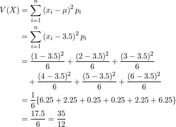  \begin{eqnarray*} \begin{split} V(X)&=\displaystyle \sum_{i=1}^n \left( x_i -\mu \right)^2 p_i \\ &= \displaystyle \sum_{i=1}^n \left( x_i -3.5 \right)^2 p_i \\ &= \displaystyle \frac{(1-3.5)^2}{6}+\displaystyle \frac{(2-3.5)^2}{6}+\displaystyle \frac{(3-3.5)^2}{6} \\ &\quad +\displaystyle \frac{(4-3.5)^2}{6}+\displaystyle \frac{(5-3.5)^2}{6}+\displaystyle \frac{(6-3.5)^2}{6}\\ &=\displaystyle \frac{1}{6} \{ 6.25+2.25+0.25+0.25+2.25+6.25　\} \\ &= \displaystyle \frac{17.5}{6} =\displaystyle \frac{35}{12} \end{split} \end{eqnarray*} 