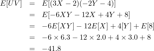  \begin{eqnarray*} \displaystyle E[UV] &=& E[(3X-2)(-2Y-4)] \\ &=& E[-6XY-12X+4Y+8] \\ &=& -6E[XY] -12E[X] + 4[Y] + E[8] \\ &=& -6 \times 6.3 -12 \times 2.0 + 4 \times 3.0 + 8 \\ &=& -41.8 \end{eqnarray*} 