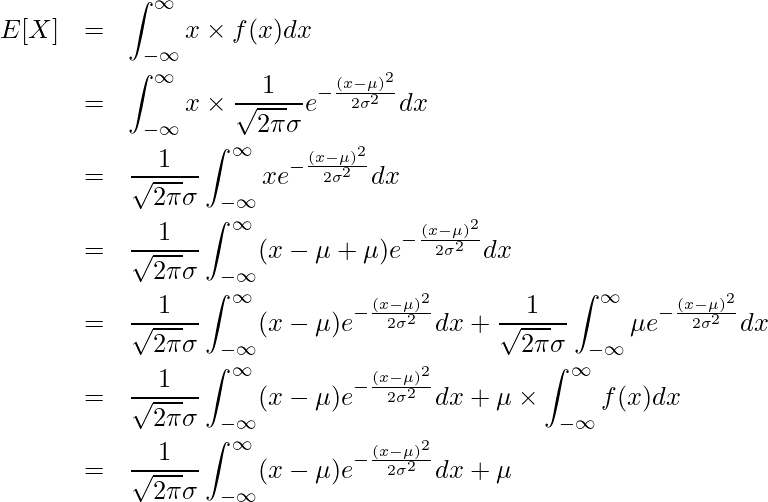 \begin{eqnarray*} \displaystyle E[X] &=& \int_{-\infty}^{\infty} x \times f(x) dx \\ &=& \int_{-\infty}^{\infty} x \times \frac{1}{\sqrt{2\pi}\sigma}e^{-\frac{(x-\mu)^{2}}{2\sigma^{2}}} dx \\ &=& \frac{1}{\sqrt{2\pi}\sigma} \int_{-\infty}^{\infty} x e^{-\frac{(x-\mu)^{2}}{2\sigma^{2}}} dx \\ &=& \frac{1}{\sqrt{2\pi}\sigma} \int_{-\infty}^{\infty} (x - \mu + \mu) e^{-\frac{(x-\mu)^{2}}{2\sigma^{2}}} dx \\ &=& \frac{1}{\sqrt{2\pi}\sigma} \int_{-\infty}^{\infty} (x - \mu) e^{-\frac{(x-\mu)^{2}}{2\sigma^{2}}} dx + \frac{1}{\sqrt{2\pi}\sigma} \int_{-\infty}^{\infty} \mu e^{-\frac{(x-\mu)^{2}}{2\sigma^{2}}} dx\\ &=& \frac{1}{\sqrt{2\pi}\sigma} \int_{-\infty}^{\infty} (x - \mu) e^{-\frac{(x-\mu)^{2}}{2\sigma^{2}}} dx + \mu \times \int_{-\infty}^{\infty} f(x) dx\\ &=& \frac{1}{\sqrt{2\pi}\sigma} \int_{-\infty}^{\infty} (x - \mu) e^{-\frac{(x-\mu)^{2}}{2\sigma^{2}}} dx + \mu \\ \end{eqnarray*} 