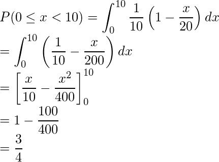  \displaystyle P(0 \leq x < 10) &=& \int_{0}^{10} \frac{1}{10}\left(1-\frac{x}{20}\right)dx \\ &=& \int_{0}^{10} \left(\frac{1}{10}-\frac{x}{200}\right)dx \\ &=& \left[\frac{x}{10} - \frac{x^2}{400} \right]_{0}^{10} \\ &=& 1 - \frac{100}{400} \\ &=& \frac{3}{4} 