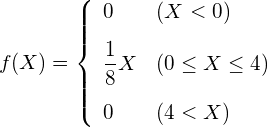  \begin{eqnarray*} f(X)=\left\{ \begin{array}{ll}  \vspace{3mm} \displaystyle 0 & ( X < 0) \\  \vspace{3mm} \displaystyle \frac{1}{8}X & (0 \leq X \leq 4) \\ 0 & (4 < X)\\ \end{array} \right. \end{eqnarray*} 