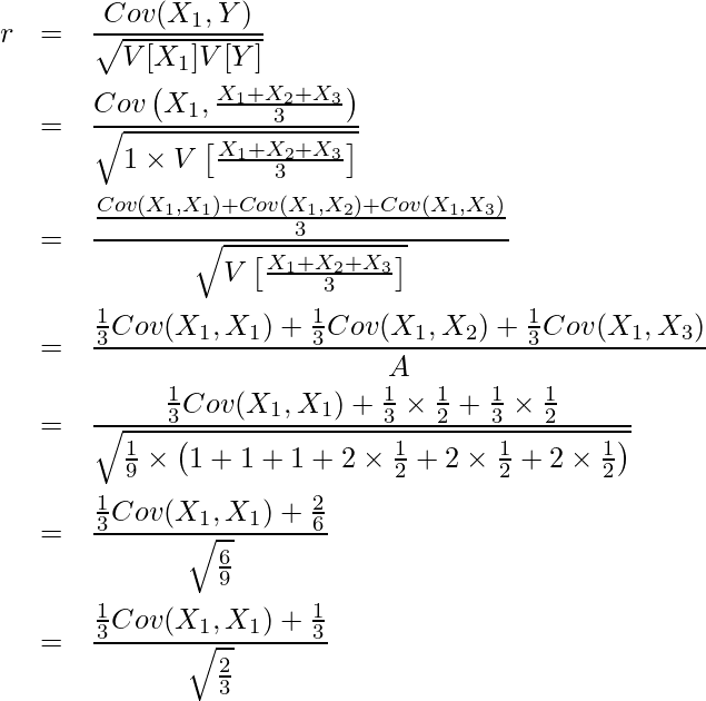  \begin{eqnarray*} \displaystyle r &=& \frac{Cov(X_1,Y)}{\sqrt{V[X_1]V[Y]}} \\ &=& \frac{Cov \left( X_1,\frac{X_1 + X_2 + X_3}{3} \right) }{\sqrt{1 \times V \left[\frac{X_1 + X_2 + X_3}{3} \right]}} \\ &=& \frac{\frac{Cov(X_1,X_1) + Cov(X_1,X_2) + Cov(X_1,X_3)}{3} }{\sqrt{V \left[ \frac{X_1 + X_2 + X_3}{3} \right]}} \\ &=& \frac{\frac{1}{3} Cov(X_1, X_1) + \frac{1}{3} Cov(X_1, X_2) + \frac{1}{3} Cov(X_1, X_3) }{A} \\ &=& \frac{\frac{1}{3} Cov(X_1, X_1) + \frac{1}{3} \times \frac{1}{2} + \frac{1}{3} \times \frac{1}{2} }{\sqrt{\frac{1}{9} \times \left(1 + 1 + 1 + 2 \times \frac{1}{2} + 2 \times \frac{1}{2} + 2 \times \frac{1}{2} \right)}} \\ &=& \frac{\frac{1}{3} Cov(X_1, X_1) + \frac{2}{6}}{\sqrt{\frac{6}{9}}} \\ &=& \frac{\frac{1}{3} Cov(X_1, X_1) + \frac{1}{3}}{\sqrt{\frac{2}{3}}} \\ \end{eqnarray*} 