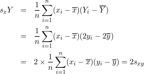  \begin{eqnarray*} s_xY &=& \frac{1}{n} \sum_{i=1}^{n} (x_{i}-\overline{x})(Y_{i}-\overline{Y}) \\ &=& \frac{1}{n} \sum_{i=1}^{n} (x_{i}-\overline{x})(2y_{i}-2\overline{y})  \\ &=& 2 \times \frac{1}{n} \sum_{i=1}^{n} (x_{i}-\overline{x})(y_{i}-\overline{y}) = 2s_{xy} \end{eqnarray*}  