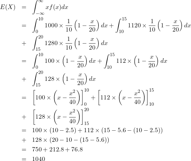  \begin{eqnarray*} \displaystyle E(X) &=& \int_{-\infty}^{\infty} xf(x)dx \\ &=&\int_{0}^{10} 1000 \times \frac{1}{10}\left(1-\frac{x}{20} \right) dx + \int_{10}^{15} 1120 \times \frac{1}{10}\left(1-\frac{x}{20} \right) dx \\ &+& \int_{15}^{20} 1280 \times \frac{1}{10}\left(1-\frac{x}{20} \right) dx \\ &=&\int_{0}^{10} 100 \times \left(1-\frac{x}{20} \right) dx + \int_{10}^{15} 112 \times \left(1-\frac{x}{20} \right) dx \\ &+& \int_{15}^{20} 128 \times \left(1-\frac{x}{20} \right) dx \\ &=& \left[100 \times \left(x-\frac{x^2}{40} \right)\right]^{10}_{0} + \left[112 \times \left(x-\frac{x^2}{40}\right) \right]^{15}_{10} \\ &+& \left[128 \times \left(x-\frac{x^2}{40}\right) \right]^{20}_{15} \\ &=& 100 \times (10-2.5) + 112 \times (15-5.6-(10-2.5)) \\ &+& 128 \times (20-10-(15-5.6)) \\ &=& 750 + 212.8 + 76.8 \\ &=& 1040 \\ \end{eqnarray*} 