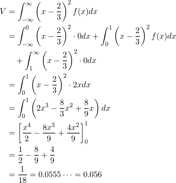  \begin{equation*} \begin{split} V&=\displaystyle\int_{-\infty}^{\infty} \left( x- \displaystyle \frac{2}{3} \right)^2 f(x) dx \\  &=\displaystyle\int_{-\infty}^{0} \left( x- \displaystyle \frac{2}{3} \right)^2 \cdot 0 dx + \displaystyle\int_{0}^{1} \left( x- \displaystyle \frac{2}{3} \right)^2 f(x) dx \\ &\quad + \displaystyle\int_{1}^{\infty} \left( x- \displaystyle \frac{2}{3} \right)^2 \cdot 0 dx \\  &=\displaystyle\int_{0}^{1} \left( x- \displaystyle \frac{2}{3} \right)^2 \cdot 2x dx \\ &=\displaystyle\int_{0}^{1} \left( 2x^3 - \displaystyle \frac{8}{3}x^2+ \displaystyle \frac{8}{9}x \right)  dx \\  &= \left[ \displaystyle \frac{x^4}{2} - \displaystyle \frac{8x^3}{9} +\displaystyle \frac{4x^2}{9}  \right]^1_0 \\ &=\displaystyle \frac{1}{2} - \displaystyle \frac{8}{9} + \displaystyle \frac{4}{9} \\ &=\displaystyle \frac{1}{18}=0.0555\cdots =0.056 \end{split} \end{equation*} 