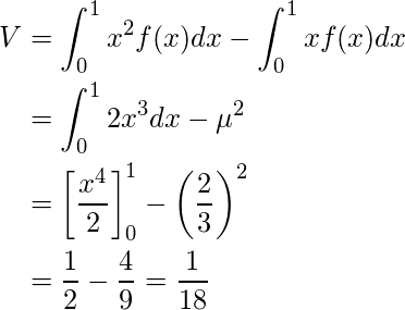 \begin{equation*} \begin{split} V&=\displaystyle\int_{0}^{1}  x^2 f(x) dx - \displaystyle\int_{0}^{1}  x f(x) dx \\ &=\displaystyle\int_{0}^{1}  2x^3 dx - \mu^2  \\ &=\left[ \displaystyle \frac{x^4}{2} \right]^1_0 -  \left( \displaystyle \frac{2}{3} \right)^2 \\ &=\displaystyle \frac{1}{2} - \displaystyle \frac{4}{9}=\displaystyle \frac{1}{18} \end{split} \end{equation*} 