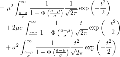  \begin{equation*} \begin{split} \displaystyle &=\mu^2 \int_{\frac{a-\mu}{\sigma}}^{\infty} \frac{1}{1-\Phi \left( \frac{a-\mu}{\sigma} \right)}\frac{1}{\sqrt{2\pi}}\exp \left( -\frac{t^2}{2} \right) \\ &\quad +2\mu \sigma \int_{\frac{a-\mu}{\sigma}}^{\infty} \frac{1}{1-\Phi \left( \frac{a-\mu}{\sigma} \right)}\frac{t}{\sqrt{2\pi}}\exp \left( -\frac{t^2}{2} \right) \\ &\quad +\sigma^2 \int_{\frac{a-\mu}{\sigma}}^{\infty} \frac{1}{1-\Phi \left( \frac{a-\mu}{\sigma} \right)}\frac{t^2}{\sqrt{2\pi}}\exp \left( -\frac{t^2}{2} \right) \end{split} \end{equation*} 