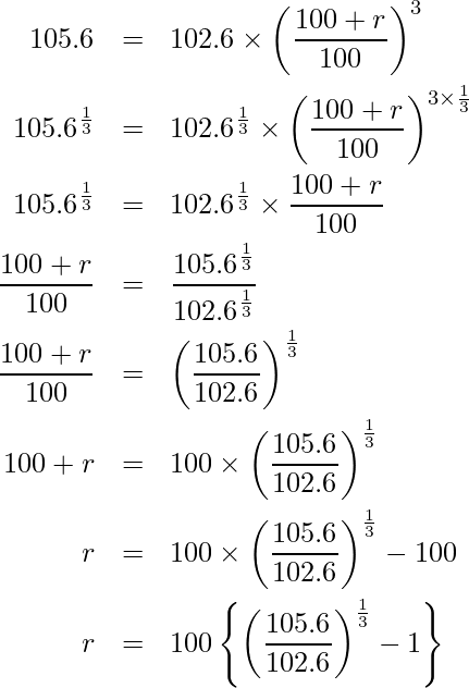  \begin{eqnarray*} \displaystyle 105.6 &=& 102.6 \times \left(\frac{100 + r}{100}\right)^3 \\ 105.6^{\frac{1}{3}} &=& 102.6^\frac{1}{3} \times \left(\frac{100 + r}{100}\right)^{3 \times \frac{1}{3}} \\ 105.6^{\frac{1}{3}} &=& 102.6^\frac{1}{3} \times \frac{100 + r}{100} \\ \frac{100 + r}{100} &=& \frac{105.6^{\frac{1}{3}}}{102.6^{\frac{1}{3}}} \\ \frac{100 + r}{100} &=& \left(\frac{105.6}{102.6}\right)^{\frac{1}{3}} \\ 100 + r &=& 100 \times \left(\frac{105.6}{102.6}\right)^{\frac{1}{3}} \\ r &=& 100 \times \left(\frac{105.6}{102.6}\right)^{\frac{1}{3}} -100 \\ r &=& 100 \left\{\left(\frac{105.6}{102.6}\right)^{\frac{1}{3}} -1 \right\} \\ \end{eqnarray*} 