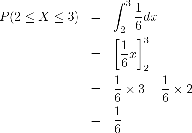  \begin{eqnarray*} P(2 \leq X \leq 3) &=& \displaystyle \int_2^3 \displaystyle \frac{1}{6} dx \\ &=&  \left[ \displaystyle \frac{1}{6}x \right]_2^3 \\  &=& \displaystyle \frac{1}{6} \times 3 - \displaystyle \frac{1}{6} \times 2 \\  &=& \displaystyle \frac{1}{6}\\ \end{eqnarray*} 