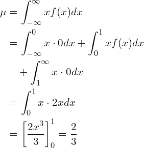  \begin{equation*} \begin{split} \mu&=\displaystyle\int_{-\infty}^{\infty} x f(x) dx \\ &=\displaystyle\int_{-\infty}^{0} x \cdot 0 dx + \displaystyle\int_{0}^{1} x f(x) dx \\ &\quad + \displaystyle\int_{1}^{\infty} x \cdot 0 dx \\ &=\displaystyle\int_{0}^{1} x \cdot 2x dx \\ &= \left[ \displaystyle \frac{2x^3}{3} \right]^1_0=\displaystyle \frac{2}{3} \end{split} \end{equation*} 