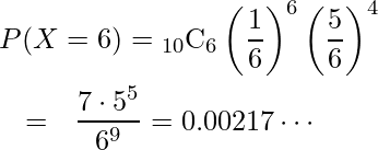  \begin{eqnarray*} \lefteqn{P(X=6)= {}_{10} \mathrm{C}_6  \left( \displaystyle \frac{1}{6} \right)^6 \left( \displaystyle \frac{5}{6} \right)^4} \\ &=&\displaystyle \frac{7 \cdot 5^5}{6^9} =0.00217 \cdots \\ \end{eqnarray*} 