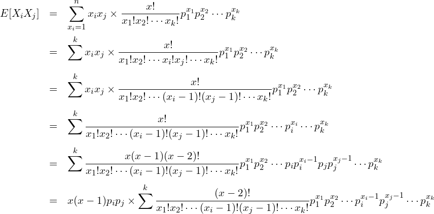  \begin{eqnarray*} \displaystyle E[X_i X_j] &=& \sum^{n}_{x_i=1} x_i x_j \times \frac{x!}{x_1!x_2! \cdots x_k!} p^{x_1}_1 p^{x_2}_2 \cdots p^{x_k}_k \\ &=& \sum^{k}_{} x_i x_j \times \frac{x!}{x_1!x_2! \cdots x_i!x_j! \cdots x_k!} p^{x_1}_1 p^{x_2}_2 \cdots p^{x_k}_k \\ &=& \sum^{k}_{} x_i x_j \times \frac{x!}{x_1!x_2! \cdots (x_i-1)!(x_j-1)! \cdots x_k!} p^{x_1}_1 p^{x_2}_2 \cdots p^{x_k}_k \\ &=& \sum^{k}_{} \frac{x!}{x_1!x_2! \cdots (x_i-1)!(x_j-1)! \cdots x_k!} p^{x_1}_1 p^{x_2}_2 \cdots p^{x_i}_i \cdots p^{x_k}_k \\ &=& \sum^{k}_{} \frac{x(x-1)(x-2)!}{x_1!x_2! \cdots (x_i-1)!(x_j-1)! \cdots x_k!} p^{x_1}_1 p^{x_2}_2 \cdots p_ip^{x_i-1}_i p_jp^{x_j-1}_j \cdots p^{x_k}_k \\ &=& x(x-1)p_i p_j \times \sum^{k}_{} \frac{(x-2)!}{x_1!x_2! \cdots (x_i-1)!(x_j-1)! \cdots x_k!} p^{x_1}_1 p^{x_2}_2 \cdots p^{x_i-1}_i p^{x_j-1}_j \cdots p^{x_k}_k \\ \end{eqnarray*} 