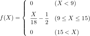  \begin{eqnarray*} f(X)=\left\{ \begin{array}{ll}  \vspace{3mm} \displaystyle 0 & \left( X < 9 \right) \\  \vspace{3mm} \displaystyle \frac{X}{18} - \frac{1}{2} & \left( 9 \leq X \leq 15 \right) \\ 0 & \left( 15 < X \right)\\ \end{array} \right. \end{eqnarray*} 