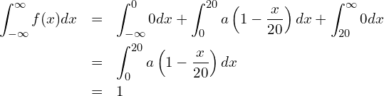  \begin{eqnarray*} \displaystyle \int_{-{\infty}}^{\infty} f(x)dx &=& \int_{-{\infty}}^{0} 0dx + \int_{0}^{20} a\left(1-\frac{x}{20} \right)dx + \int_{20}^{\infty} 0dx \\ &=& \int_{0}^{20} a\left(1-\frac{x}{20} \right)dx \\ &=& 1 \end{eqnarray*} 