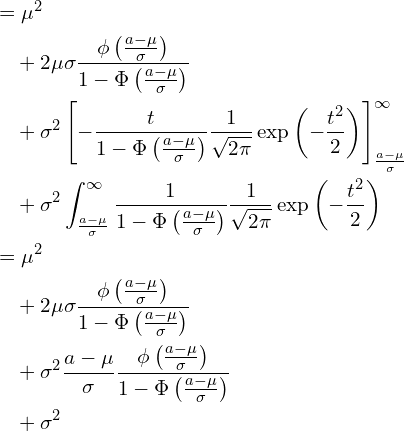  \begin{equation*} \begin{split} \displaystyle &=\mu^2 \\ &\quad +2\mu \sigma \frac{\phi \left( \frac{a-\mu}{\sigma} \right)}{1-\Phi \left( \frac{a-\mu}{\sigma} \right)} \\ &\quad +\sigma^2 \left[ - \frac{t}{1-\Phi \left( \frac{a-\mu}{\sigma} \right)}\frac{1}{\sqrt{2\pi}}\exp \left( -\frac{t^2}{2} \right) \right]_{\frac{a-\mu}{\sigma}}^{\infty} \\ &\quad +\sigma^2 \int_{\frac{a-\mu}{\sigma}}^{\infty} \frac{1}{1-\Phi \left( \frac{a-\mu}{\sigma} \right)}\frac{1}{\sqrt{2\pi}}\exp \left( -\frac{t^2}{2} \right) \\ &=\mu^2 \\ &\quad +2\mu \sigma \frac{\phi \left( \frac{a-\mu}{\sigma} \right)}{1-\Phi \left( \frac{a-\mu}{\sigma} \right)} \\ &\quad +\sigma^2 \frac{a-\mu}{\sigma}  \frac{\phi \left( \frac{a-\mu}{\sigma} \right)}{1-\Phi \left( \frac{a-\mu}{\sigma} \right)} \\ &\quad +\sigma^2  \end{split} \end{equation*} 