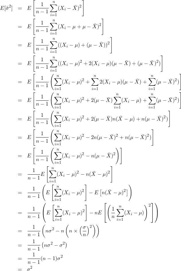  \begin{eqnarray*} \displaystyle E[\hat{\sigma}^2] &=& E\left[\frac{1}{n-1}\sum_{i=1}^{n} (X_i - \bar{X})^2 \right] \\ &=& E\left[\frac{1}{n-1}\sum_{i=1}^{n} (X_i - \mu + \mu - \bar{X})^2 \right] \\ &=& E\left[\frac{1}{n-1}\sum_{i=1}^{n} ((X_i - \mu) + (\mu - \bar{X}))^2 \right] \\ &=& E\left[\frac{1}{n-1}\sum_{i=1}^{n} ((X_i - \mu)^2 + 2(X_i - \mu)(\mu - \bar{X}) + (\mu - \bar{X})^2) \right] \\ &=& E\left[\frac{1}{n-1} \left(\sum_{i=1}^{n} (X_i - \mu)^2 + \sum_{i=1}^{n}2(X_i - \mu)(\mu - \bar{X}) + \sum_{i=1}^{n}(\mu - \bar{X})^2) \right] \\ &=& E\left[\frac{1}{n-1} \left(\sum_{i=1}^{n} (X_i - \mu)^2 + 2(\mu - \bar{X})\sum_{i=1}^{n}(X_i - \mu) + \sum_{i=1}^{n}(\mu - \bar{X})^2) \right] \\ &=& E\left[\frac{1}{n-1} \left(\sum_{i=1}^{n} (X_i - \mu)^2 + 2(\mu - \bar{X})n(\bar{X} - \mu) + n(\mu - \bar{X})^2) \right] \\ &=& E\left[\frac{1}{n-1} \left(\sum_{i=1}^{n} (X_i - \mu)^2 - 2n(\mu - \bar{X})^2 + n(\mu - \bar{X})^2) \right] \\ &=& E\left[\frac{1}{n-1} \left(\sum_{i=1}^{n} (X_i - \mu)^2 - n(\mu - \bar{X})^2 \right) \right] \\ &=& \frac{1}{n-1}E\left[\sum_{i=1}^{n} (X_i - \mu)^2 - n(\bar{X} - \mu)^2 \right] \\ &=& \frac{1}{n-1} \left(E\left[ \sum_{i=1}^{n} (X_i - \mu)^2 \right] - E\left[n(\bar{X} - \mu)^2 \right] \right) \\ &=& \frac{1}{n-1} \left(E\left[ \sum_{i=1}^{n} (X_i - \mu)^2 \right] - nE\left[ \left(　\frac{1}{n} \sum_{i=1}^{n} (X_i - \mu) \right)^2 \right] \right) \\ &=& \frac{1}{n-1} \left(　n\sigma^2 - n\left( n \times \left(\frac{\sigma}{n} \right)^2 \right) \right) \\ &=& \frac{1}{n-1} \left(　n\sigma^2 - \sigma^2 \right) \\ &=& \frac{1}{n-1} (n-1)\sigma^2 \\ &=& \sigma^2 \\ \end{eqnarray*} 