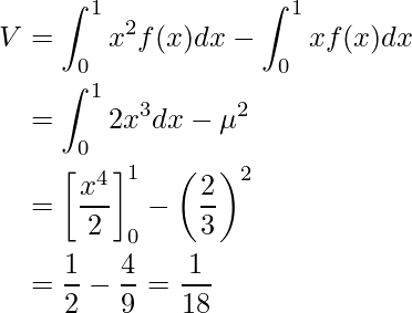  \begin{equation*} \begin{split} V&=\displaystyle\int_{0}^{1}  x^2 f(x) dx - \displaystyle\int_{0}^{1}  x f(x) dx \\ &=\displaystyle\int_{0}^{1}  2x^3 dx - \mu^2  \\ &=\left[ \displaystyle \frac{x^4}{2} \right]^1_0 -  \left( \displaystyle \frac{2}{3} \right)^2 \\ &=\displaystyle \frac{1}{2} - \displaystyle \frac{4}{9}=\displaystyle \frac{1}{18} \end{split} \end{equation*} 