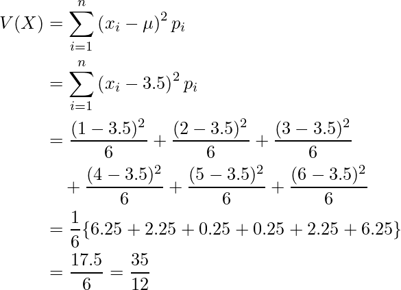  \begin{eqnarray*} \begin{split} V(X)&=\displaystyle \sum_{i=1}^n \left( x_i -\mu \right)^2 p_i \\ &= \displaystyle \sum_{i=1}^n \left( x_i -3.5 \right)^2 p_i \\ &= \displaystyle \frac{(1-3.5)^2}{6}+\displaystyle \frac{(2-3.5)^2}{6}+\displaystyle \frac{(3-3.5)^2}{6} \\ &\quad +\displaystyle \frac{(4-3.5)^2}{6}+\displaystyle \frac{(5-3.5)^2}{6}+\displaystyle \frac{(6-3.5)^2}{6}\\ &=\displaystyle \frac{1}{6} \{ 6.25+2.25+0.25+0.25+2.25+6.25　\} \\ &= \displaystyle \frac{17.5}{6} =\displaystyle \frac{35}{12} \end{split} \end{eqnarray*} 