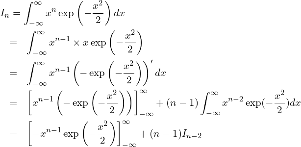  \begin{eqnarray*} \displaystyle \lefteqn{I_n = \int_{-\infty}^{\infty} x^n \exp \left(-\frac{x^2}{2} \right) dx} \\ &=& \int_{-\infty}^{\infty} x^{n-1} \times x \exp \left(-\frac{x^2}{2} \right) \\ &=& \int_{-\infty}^{\infty} x^{n-1} \left( - \exp \left(-\frac{x^2}{2} \right) \right)' dx\\ &=& \left[ x^{n-1} \left( - \exp \left( -\frac{x^2}{2} \right) \right) \right]_{-\infty }^{\infty } +(n-1) \int_{-\infty}^{\infty} x^{n-2}  \exp(-\frac{x^2}{2}) dx \\ &=&\left[ -x^{n-1} \exp \left( -\frac{x^2}{2} \right) \right]_{-\infty }^{\infty } + (n-1) I_{n-2} \end{eqnarray*} 