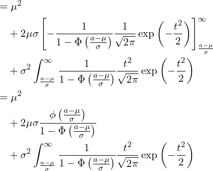  \begin{equation*} \begin{split} \displaystyle &=\mu^2 \\ &\quad +2\mu \sigma \left[ - \frac{1}{1-\Phi \left( \frac{a-\mu}{\sigma} \right)}\frac{1}{\sqrt{2\pi}}\exp \left( -\frac{t^2}{2} \right) \right]_{\frac{a-\mu}{\sigma}}^{\infty} \\ &\quad +\sigma^2 \int_{\frac{a-\mu}{\sigma}}^{\infty} \frac{1}{1-\Phi \left( \frac{a-\mu}{\sigma} \right)}\frac{t^2}{\sqrt{2\pi}}\exp \left( -\frac{t^2}{2} \right) \\ &=\mu^2 \\ &\quad +2\mu \sigma \frac{\phi \left( \frac{a-\mu}{\sigma} \right)}{1-\Phi \left( \frac{a-\mu}{\sigma} \right)} \\ &\quad +\sigma^2 \int_{\frac{a-\mu}{\sigma}}^{\infty} \frac{1}{1-\Phi \left( \frac{a-\mu}{\sigma} \right)}\frac{t^2}{\sqrt{2\pi}}\exp \left( -\frac{t^2}{2} \right) \\ \end{split} \end{equation*} 