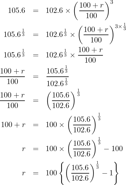  \begin{eqnarray*} \displaystyle 105.6 &=& 102.6 \times \left(\frac{100 + r}{100}\right)^3 \\ 105.6^{\frac{1}{3}} &=& 102.6^\frac{1}{3} \times \left(\frac{100 + r}{100}\right)^{3 \times \frac{1}{3}} \\ 105.6^{\frac{1}{3}} &=& 102.6^\frac{1}{3} \times \frac{100 + r}{100} \\ \frac{100 + r}{100} &=& \frac{105.6^{\frac{1}{3}}}{102.6^{\frac{1}{3}}} \\ \frac{100 + r}{100} &=& \left(\frac{105.6}{102.6}\right)^{\frac{1}{3}} \\ 100 + r &=& 100 \times \left(\frac{105.6}{102.6}\right)^{\frac{1}{3}} \\ r &=& 100 \times \left(\frac{105.6}{102.6}\right)^{\frac{1}{3}} -100 \\ r &=& 100 \left\{\left(\frac{105.6}{102.6}\right)^{\frac{1}{3}} -1 \right\} \\ \end{eqnarray*} 