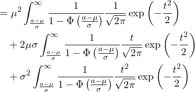  \begin{equation*} \begin{split} \displaystyle &=\mu^2 \int_{\frac{a-\mu}{\sigma}}^{\infty} \frac{1}{1-\Phi \left( \frac{a-\mu}{\sigma} \right)}\frac{1}{\sqrt{2\pi}}\exp \left( -\frac{t^2}{2} \right) \\ &\quad +2\mu \sigma \int_{\frac{a-\mu}{\sigma}}^{\infty} \frac{1}{1-\Phi \left( \frac{a-\mu}{\sigma} \right)}\frac{t}{\sqrt{2\pi}}\exp \left( -\frac{t^2}{2} \right) \\ &\quad +\sigma^2 \int_{\frac{a-\mu}{\sigma}}^{\infty} \frac{1}{1-\Phi \left( \frac{a-\mu}{\sigma} \right)}\frac{t^2}{\sqrt{2\pi}}\exp \left( -\frac{t^2}{2} \right) \end{split} \end{equation*} 