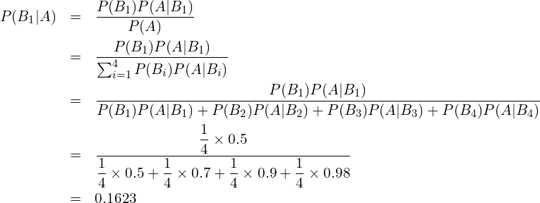  \begin{eqnarray*} P(B_1|A) &=&\frac{P(B_1)P(A|B_1)}{P(A)} \\ &=&\frac{P(B_1)P(A|B_1)}{\sum_{i=1}^{4} P(B_{i})P(A|B_{i})} \\ &=&\displaystyle \frac{P(B_1)P(A|B_1)}{P(B_1)P(A|B_1)+P(B_2)P(A|B_2)+P(B_3)P(A|B_3)+P(B_4)P(A|B_4)} \\ &=&\displaystyle \frac{\displaystyle \frac{1}{4} \times \displaystyle 0.5}{\displaystyle \frac{1}{4}\times 0.5 + \displaystyle \frac{1}{4}\times 0.7+\displaystyle \frac{1}{4}\times 0.9+\displaystyle \frac{1}{4}\times 0.98}\\ &=&0.1623 \end{eqnarray*} 