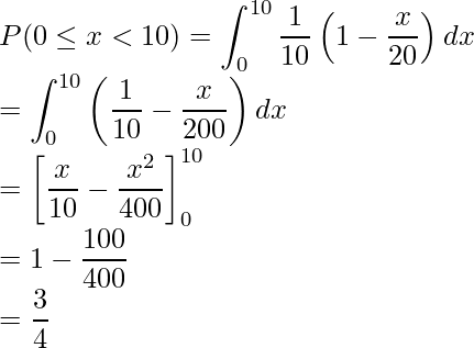  \displaystyle P(0 \leq x < 10) &=& \int_{0}^{10} \frac{1}{10}\left(1-\frac{x}{20}\right)dx \\ &=& \int_{0}^{10} \left(\frac{1}{10}-\frac{x}{200}\right)dx \\ &=& \left[\frac{x}{10} - \frac{x^2}{400} \right]_{0}^{10} \\ &=& 1 - \frac{100}{400} \\ &=& \frac{3}{4} 