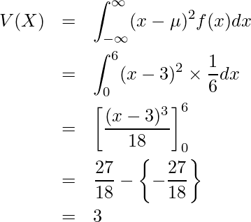  \begin{eqnarray*} V(X)&=& \displaystyle \int_{-\infty}^{\infty} (x-\mu )^2 f(x)dx \\ &=&\displaystyle \int_{0}^{6} (x-3 )^2 \times \displaystyle \frac{1}{6}dx \\ &=& \left[ \displaystyle \frac{(x-3)^3}{18} \right]_0^6 \\ &=&\displaystyle \frac{27}{18}- \left\{ -\frac{27}{18}\right\} \\ &=& 3 \\ \end{eqnarray*} 