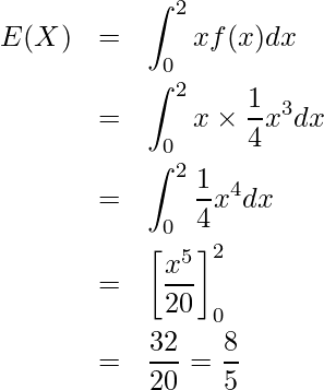  \begin{eqnarray*} E(X)&=& \displaystyle \int_{0}^{2} xf(x)dx \\ &=&\displaystyle \int_{0}^{2} x \times \displaystyle \frac{1}{4}x^3 dx \\ &=&\displaystyle \int_{0}^{2} \displaystyle \frac{1}{4}x^4 dx \\ &=&\left[ \displaystyle \frac{x^5}{20} \right]_0^2 \\ &=&\displaystyle \frac{32}{20} = \displaystyle \frac{8}{5} \end{eqnarray*} 