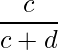  \displaystyle \frac{c}{c+d} 