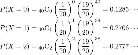  P(X=0)= {}_{40} \mathrm{C}_0 \left( \displaystyle \frac{1}{20} \right)^0 \left( \displaystyle \frac{19}{20} \right)^{40}=0.1285 \cdots \\ P(X=1)= {}_{40} \mathrm{C}_1 \left( \displaystyle \frac{1}{20} \right)^1 \left( \displaystyle \frac{19}{20} \right)^{39}=0.2706 \cdots \\ P(X=2)= {}_{40} \mathrm{C}_2 \left( \displaystyle \frac{1}{20} \right)^2 \left( \displaystyle \frac{19}{20} \right)^{38}=0.2777 \cdots 