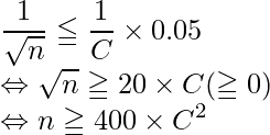  \displaystyle \frac{1}{\sqrt{n}} \leqq \displaystyle \frac{1}{C} \times 0.05 \\ \Leftrightarrow   \sqrt{n} \geqq 20\times C (\geqq0)\\ \Leftrightarrow n \geqq 400 \times C^2 