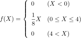  \begin{eqnarray*} f(X)=\left\{ \begin{array}{ll}  \vspace{3mm} \displaystyle 0 & ( X < 0) \\  \vspace{3mm} \displaystyle \frac{1}{8}X & (0 \leq X \leq 4) \\ 0 & (4 < X)\\ \end{array} \right. \end{eqnarray*} 