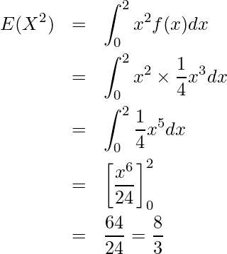  \begin{eqnarray*} E(X^2)&=& \displaystyle \int_{0}^{2} x^2f(x)dx \\ &=&\displaystyle \int_{0}^{2} x^2 \times \displaystyle \frac{1}{4}x^3 dx \\ &=&\displaystyle \int_{0}^{2} \displaystyle \frac{1}{4}x^5 dx \\ &=&\left[ \displaystyle \frac{x^6}{24} \right]_0^2 \\ &=&\displaystyle \frac{64}{24} = \displaystyle \frac{8}{3} \end{eqnarray*} 