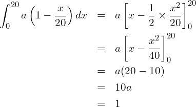  \begin{eqnarray*} \displaystyle \int_{0}^{20} a\left(1-\frac{x}{20} \right)dx &=& a \left[x-\frac{1}{2} \times \frac{x^2}{20}\right]^{20}_0 \\ &=& a \left[x-\frac{x^2}{40}\right]^{20}_0 \\ &=& a(20-10) \\ &=& 10a \\ &=& 1 \end{eqnarray*} 