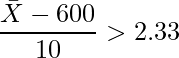  \displaystyle \frac{\bar{X}-600}{10} > 2.33 