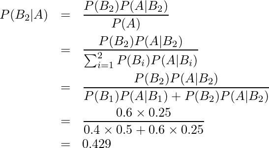  \begin{eqnarray*} P(B_2|A) &=&\frac{P(B_2)P(A|B_2)}{P(A)} \\ &=&\frac{P(B_2)P(A|B_2)}{\sum_{i=1}^{2} P(B_{i})P(A|B_{i})} \\ &=&\displaystyle \frac{P(B_2)P(A|B_2)}{P(B_1)P(A|B_1)+P(B_2)P(A|B_2)} \\ &=&\displaystyle \frac{0.6 \times \displaystyle 0.25}{0.4 \times 0.5 + 0.6 \times 0.25}\\ &=&0.429 \end{eqnarray*} 